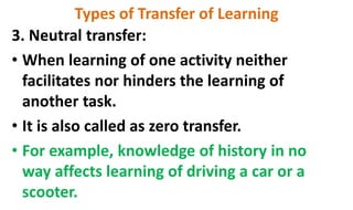 Types of Transfer of Learning
3. Neutral transfer:
• When learning of one activity neither
facilitates nor hinders the learning of
another task.
• It is also called as zero transfer.
• For example, knowledge of history in no
way affects learning of driving a car or a
scooter.
 