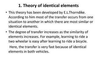 1. Theory of identical elements
• This theory has been developed by E.L.Thorndike.
According to him most of the transfer occurs from one
situation to another in which there are most similar or
identical elements.
• The degree of transfer increases as the similarity of
elements increases. For example, learning to ride a
two wheelar is easy after learning to ride a bicycle.
Here, the transfer is very fast because of identical
elements in both vehicles.
 