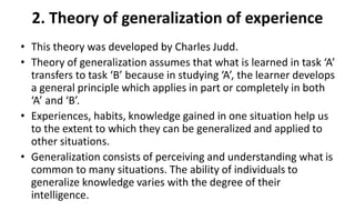 2. Theory of generalization of experience
• This theory was developed by Charles Judd.
• Theory of generalization assumes that what is learned in task ‘A’
transfers to task ‘B’ because in studying ‘A’, the learner develops
a general principle which applies in part or completely in both
‘A’ and ‘B’.
• Experiences, habits, knowledge gained in one situation help us
to the extent to which they can be generalized and applied to
other situations.
• Generalization consists of perceiving and understanding what is
common to many situations. The ability of individuals to
generalize knowledge varies with the degree of their
intelligence.
 