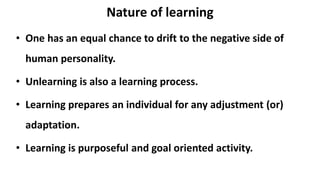 Nature of learning
• One has an equal chance to drift to the negative side of
human personality.
• Unlearning is also a learning process.
• Learning prepares an individual for any adjustment (or)
adaptation.
• Learning is purposeful and goal oriented activity.
 