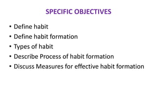 SPECIFIC OBJECTIVES
• Define habit
• Define habit formation
• Types of habit
• Describe Process of habit formation
• Discuss Measures for effective habit formation
 