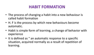 HABIT FORMATION
• The process of changing a habit into a new behaviour is
called habit formation
• H. F is the process by which new behaviours become
automatic.
• Habit is simple form of learning, a change of behavior with
experience
• It is defined as “ an automatic response to a specific
situation, acquired normally as a result of repetition of
learning.
 