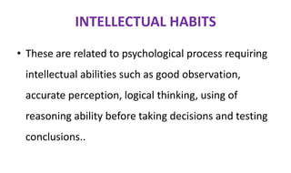 INTELLECTUAL HABITS
• These are related to psychological process requiring
intellectual abilities such as good observation,
accurate perception, logical thinking, using of
reasoning ability before taking decisions and testing
conclusions..
 