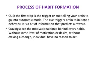 • CUE: the first step is the trigger or cue telling your brain to
go into automatic mode. The cue triggers brain to initiate a
behavior. It is a bit of information that predicts a reward.
• Cravings: are the motivational force behind every habit.
Without some level of motivation or desire, without
craving a change, individual have no reason to act.
PROCESS OF HABIT FORMATION
 