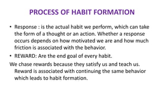 • Response : is the actual habit we perform, which can take
the form of a thought or an action. Whether a response
occurs depends on how motivated we are and how much
friction is associated with the behavior.
• REWARD: Are the end goal of every habit.
We chase rewards because they satisfy us and teach us.
Reward is associated with continuing the same behavior
which leads to habit formation.
PROCESS OF HABIT FORMATION
 