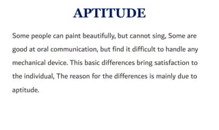 APTITUDE
Some people can paint beautifully, but cannot sing, Some are
good at oral communication, but find it difficult to handle any
mechanical device. This basic differences bring satisfaction to
the individual, The reason for the differences is mainly due to
aptitude.
 
