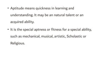 • Aptitude means quickness in learning and
understanding. It may be an natural talent or an
acquired ability.
• It is the special aptness or fitness for a special ability,
such as mechanical, musical, artistic, Scholastic or
Religious.
 