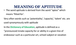 • The word aptitude is derived from the word “aptos” which
means ‘fitted for’.
Very often words such as ‘potentiality’, ‘capacity’, ‘talent’ etc. are
used synonymously with aptitude
In the Dictionary of Education, aptitude is defined as a
“pronounced innate capacity for or ability in a given line of
endeavour such as a particular art, school subject or vocation
MEANING OF APTITUDE
 
