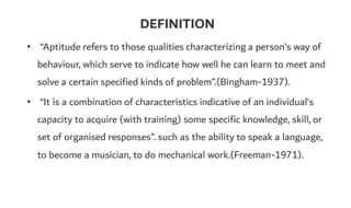 DEFINITION
• “Aptitude refers to those qualities characterizing a person’s way of
behaviour, which serve to indicate how well he can learn to meet and
solve a certain specified kinds of problem”.(Bingham-1937).
• “It is a combination of characteristics indicative of an individual’s
capacity to acquire (with training) some specific knowledge, skill, or
set of organised responses”. such as the ability to speak a language,
to become a musician, to do mechanical work.(Freeman-1971).
 
