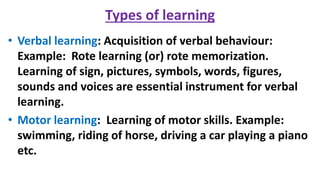 Types of learning
• Verbal learning: Acquisition of verbal behaviour:
Example: Rote learning (or) rote memorization.
Learning of sign, pictures, symbols, words, figures,
sounds and voices are essential instrument for verbal
learning.
• Motor learning: Learning of motor skills. Example:
swimming, riding of horse, driving a car playing a piano
etc.
 