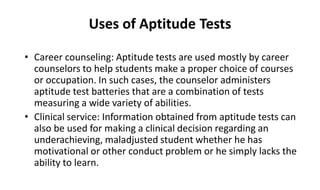Uses of Aptitude Tests
• Career counseling: Aptitude tests are used mostly by career
counselors to help students make a proper choice of courses
or occupation. In such cases, the counselor administers
aptitude test batteries that are a combination of tests
measuring a wide variety of abilities.
• Clinical service: Information obtained from aptitude tests can
also be used for making a clinical decision regarding an
underachieving, maladjusted student whether he has
motivational or other conduct problem or he simply lacks the
ability to learn.
 