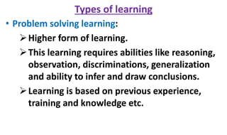 Types of learning
• Problem solving learning:
Higher form of learning.
This learning requires abilities like reasoning,
observation, discriminations, generalization
and ability to infer and draw conclusions.
Learning is based on previous experience,
training and knowledge etc.
 