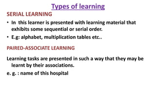 Types of learning
SERIAL LEARNING
• In this learner is presented with learning material that
exhibits some sequential or serial order.
• E.g: alphabet, multiplication tables etc..
PAIRED-ASSOCIATE LEARNING
Learning tasks are presented in such a way that they may be
learnt by their associations.
e. g. : name of this hospital
 