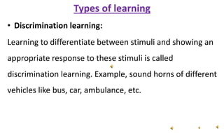 Types of learning
• Discrimination learning:
Learning to differentiate between stimuli and showing an
appropriate response to these stimuli is called
discrimination learning. Example, sound horns of different
vehicles like bus, car, ambulance, etc.
 
