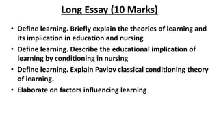Long Essay (10 Marks)
• Define learning. Briefly explain the theories of learning and
its implication in education and nursing
• Define learning. Describe the educational implication of
learning by conditioning in nursing
• Define learning. Explain Pavlov classical conditioning theory
of learning.
• Elaborate on factors influencing learning
 