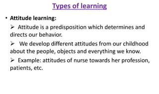 Types of learning
• Attitude learning:
 Attitude is a predisposition which determines and
directs our behavior.
 We develop different attitudes from our childhood
about the people, objects and everything we know.
 Example: attitudes of nurse towards her profession,
patients, etc.
 