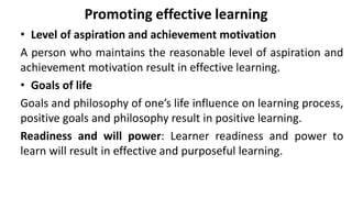 Promoting effective learning
• Level of aspiration and achievement motivation
A person who maintains the reasonable level of aspiration and
achievement motivation result in effective learning.
• Goals of life
Goals and philosophy of one’s life influence on learning process,
positive goals and philosophy result in positive learning.
Readiness and will power: Learner readiness and power to
learn will result in effective and purposeful learning.
 