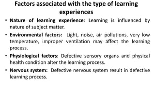 Factors associated with the type of learning
experiences
• Nature of learning experience: Learning is influenced by
nature of subject matter.
• Environmental factors: Light, noise, air pollutions, very low
temperature, improper ventilation may affect the learning
process.
• Physiological factors: Defective sensory organs and physical
health condition alter the learning process.
• Nervous system: Defective nervous system result in defective
learning process.
 