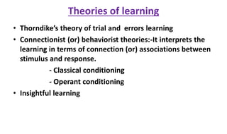 Theories of learning
• Thorndike’s theory of trial and errors learning
• Connectionist (or) behaviorist theories:-It interprets the
learning in terms of connection (or) associations between
stimulus and response.
- Classical conditioning
- Operant conditioning
• Insightful learning
 