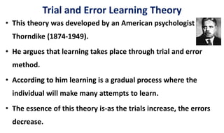 Trial and Error Learning Theory
• This theory was developed by an American psychologist EL
Thorndike (1874-1949).
• He argues that learning takes place through trial and error
method.
• According to him learning is a gradual process where the
individual will make many attempts to learn.
• The essence of this theory is-as the trials increase, the errors
decrease.
 