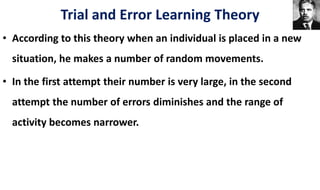• According to this theory when an individual is placed in a new
situation, he makes a number of random movements.
• In the first attempt their number is very large, in the second
attempt the number of errors diminishes and the range of
activity becomes narrower.
Trial and Error Learning Theory
 