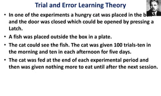 • In one of the experiments a hungry cat was placed in the box
and the door was closed which could be opened by pressing a
Latch.
• A fish was placed outside the box in a plate.
• The cat could see the fish. The cat was given 100 trials-ten in
the morning and ten in each afternoon for five days.
• The cat was fed at the end of each experimental period and
then was given nothing more to eat until after the next session.
Trial and Error Learning Theory
 