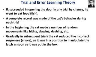 • If, succeeded in opening the door in any trial by chance, he
went to eat food (fish).
• A complete record was made of the cat’s behavior during
each trial
• In the beginning the cat made a number of random
movements like biting, clawing, dashing, etc.
• Gradually in subsequent trials the cat reduced the incorrect
responses (errors), as it was in a position to manipulate the
latch as soon as it was put in the box.
Trial and Error Learning Theory
 