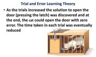 • As the trials increased the solution to open the
door (pressing the latch) was discovered and at
the end, the cat could open the door with zero
error. The time taken in each trial was eventually
reduced
Trial and Error Learning Theory
 