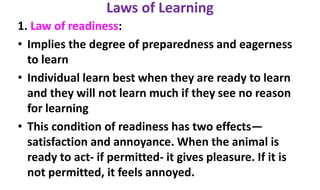 Laws of Learning
1. Law of readiness:
• Implies the degree of preparedness and eagerness
to learn
• Individual learn best when they are ready to learn
and they will not learn much if they see no reason
for learning
• This condition of readiness has two effects—
satisfaction and annoyance. When the animal is
ready to act- if permitted- it gives pleasure. If it is
not permitted, it feels annoyed.
 