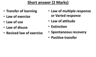 • Transfer of learning
• Law of exercise
• Law of use
• Law of disuse
• Revised law of exercise
• Law of multiple response
or Varied response
• Law of attitude
• Extinction
• Spontaneous recovery
• Positive transfer
Short answer (2 Marks)
 