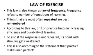 LAW OF EXERCISE
• This law is also known as law of frequency. Frequency
refers to number of repetitions of learning.
• Things that are most often repeated are best
remembered
• According to this law, drill or practice helps in increasing
efficiency and durability of learning.
• So also if the response is not repeated, its bond with
stimulus gets weakened.
• This is also according to the statement that ‘practice
makes man perfect’.
 