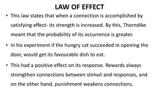 LAW OF EFFECT
• This law states that when a connection is accomplished by
satisfying effect- its strength is increased. By this, Thorndike
meant that the probability of its occurrence is greater.
• In his experiment if the hungry cat succeeded in opening the
door, would get its favourable dish to eat.
• This had a positive effect on its response. Rewards always
strengthen connections between stimuli and responses, and
on the other hand, punishment weakens connections.
 