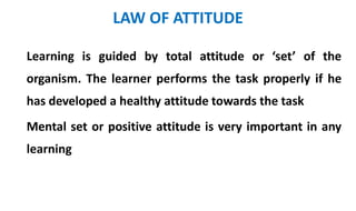 LAW OF ATTITUDE
Learning is guided by total attitude or ‘set’ of the
organism. The learner performs the task properly if he
has developed a healthy attitude towards the task
Mental set or positive attitude is very important in any
learning
 