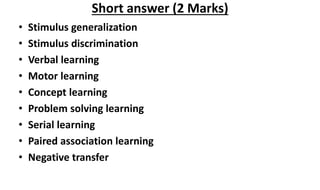 • Stimulus generalization
• Stimulus discrimination
• Verbal learning
• Motor learning
• Concept learning
• Problem solving learning
• Serial learning
• Paired association learning
• Negative transfer
Short answer (2 Marks)
 