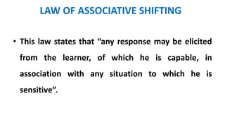 LAW OF ASSOCIATIVE SHIFTING
• This law states that “any response may be elicited
from the learner, of which he is capable, in
association with any situation to which he is
sensitive”.
 