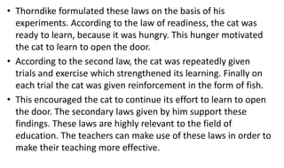 • Thorndike formulated these laws on the basis of his
experiments. According to the law of readiness, the cat was
ready to learn, because it was hungry. This hunger motivated
the cat to learn to open the door.
• According to the second law, the cat was repeatedly given
trials and exercise which strengthened its learning. Finally on
each trial the cat was given reinforcement in the form of fish.
• This encouraged the cat to continue its effort to learn to open
the door. The secondary laws given by him support these
findings. These laws are highly relevant to the field of
education. The teachers can make use of these laws in order to
make their teaching more effective.
 
