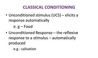 CLASSICAL CONDITIONING
• Unconditioned stimulus (UCS) – elicits a
response automatically
e. g – Food
• Unconditioned Response – the reflexive
response to a stimulus – automatically
produced
e.g - salivation
 