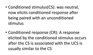 • Conditioned stimulus(CS): was neutral,
now elicits conditioned response after
being paired with an unconditioned
stimulus
• Conditioned response (CR): A response
elicited by the conditioned stimulus occurs
after the CS is associated with the UCS is
usually similar to the CS
 