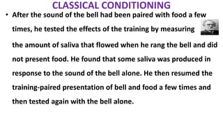 CLASSICAL CONDITIONING
• After the sound of the bell had been paired with food a few
times, he tested the effects of the training by measuring
the amount of saliva that flowed when he rang the bell and did
not present food. He found that some saliva was produced in
response to the sound of the bell alone. He then resumed the
training-paired presentation of bell and food a few times and
then tested again with the bell alone.
 