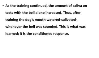 • As the training continued, the amount of saliva on
tests with the bell alone increased. Thus, after
training the dog’s mouth watered-salivated-
whenever the bell was sounded. This is what was
learned; it is the conditioned response.
 