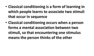 • Classical conditioning is a form of learning in
which people learns to associate two stimuli
that occur in sequence
• Classical conditioning occurs when a person
forms a mental association between two
stimuli, so that encountering one stimulus
means the person thinks of the other
 