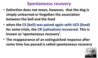 Spontaneous recovery
• Extinction does not mean, however, that the dog is
simply unlearned or forgotten the association
between the bell and the food
• when the CS (bell) was paired again with UCS (food)
for some trials, the CR (salivation) recovered. This is
known as ‘spontaneous recovery’.
• The reappearance of an extinguished response after
some time has passed is called spontaneous recovery
 