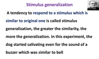 Stimulus generalization
A tendency to respond to a stimulus which is
similar to original one is called stimulus
generalization, the greater the similarity, the
more the generalization. In this experiment, the
dog started salivating even for the sound of a
buzzer which was similar to bell
 