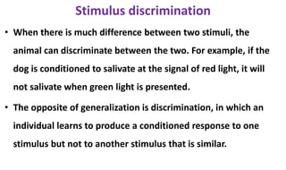 Stimulus discrimination
• When there is much difference between two stimuli, the
animal can discriminate between the two. For example, if the
dog is conditioned to salivate at the signal of red light, it will
not salivate when green light is presented.
• The opposite of generalization is discrimination, in which an
individual learns to produce a conditioned response to one
stimulus but not to another stimulus that is similar.
 
