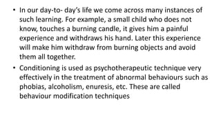 • In our day-to- day’s life we come across many instances of
such learning. For example, a small child who does not
know, touches a burning candle, it gives him a painful
experience and withdraws his hand. Later this experience
will make him withdraw from burning objects and avoid
them all together.
• Conditioning is used as psychotherapeutic technique very
effectively in the treatment of abnormal behaviours such as
phobias, alcoholism, enuresis, etc. These are called
behaviour modification techniques
 