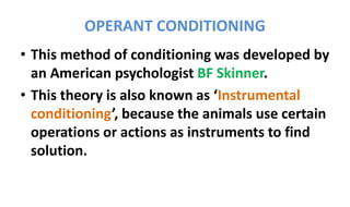 OPERANT CONDITIONING
• This method of conditioning was developed by
an American psychologist BF Skinner.
• This theory is also known as ‘Instrumental
conditioning’, because the animals use certain
operations or actions as instruments to find
solution.
 