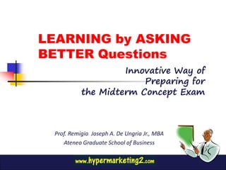 LEARNING by ASKING
BETTER Questions
                    Innovative Way of
                        Preparing for
           the Midterm Concept Exam



 Prof. Remigio Joseph A. De Ungria Jr., MBA
    Ateneo Graduate School of Business
 