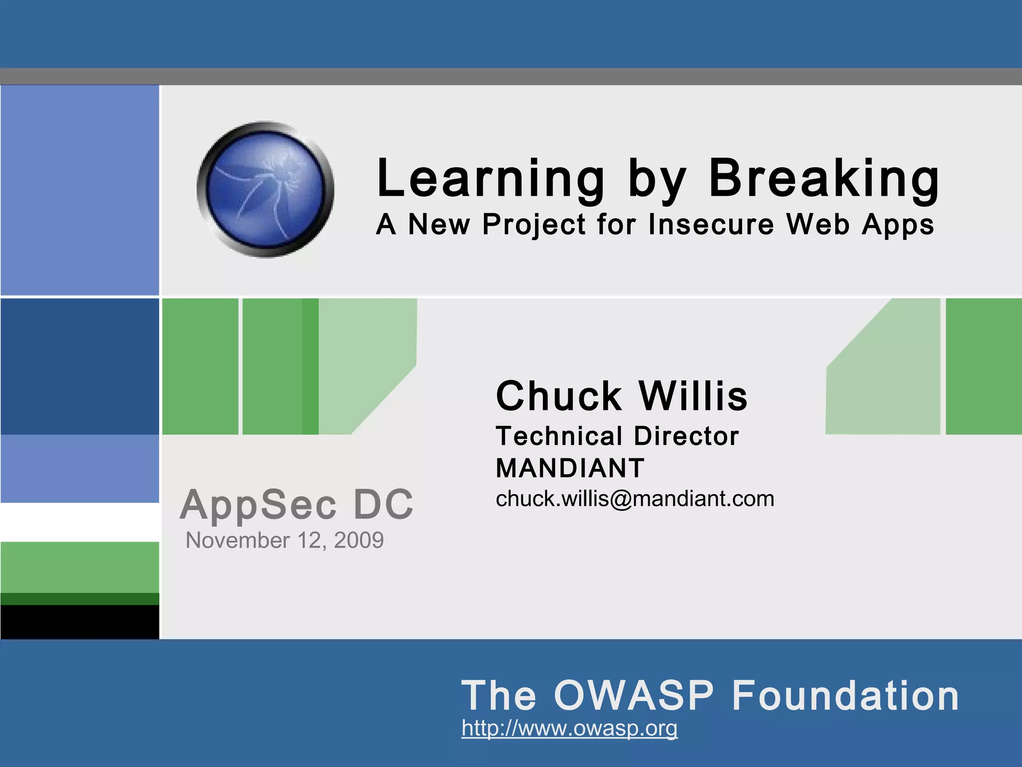 The OWASP Foundation
AppSec DC
http://www.owasp.org
Learning by Breaking
A New Project for Insecure Web Apps
Chuck Willis
Technical Director
MANDIANT
chuck.willis@mandiant.com
November 12, 2009
 