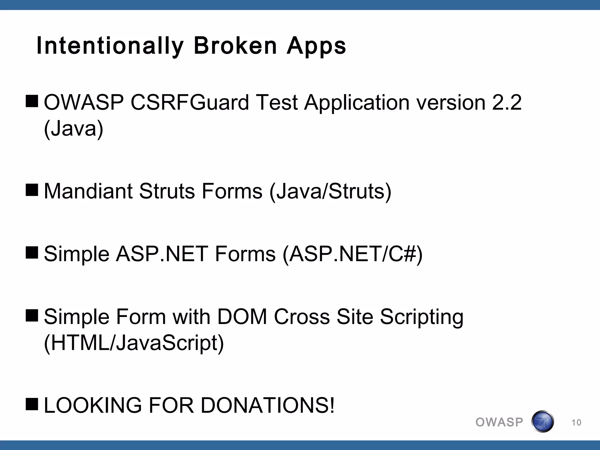 OWASP
Intentionally Broken Apps
OWASP CSRFGuard Test Application version 2.2
(Java)
Mandiant Struts Forms (Java/Struts)
Simple ASP.NET Forms (ASP.NET/C#)
Simple Form with DOM Cross Site Scripting
(HTML/JavaScript)
LOOKING FOR DONATIONS!
10
 