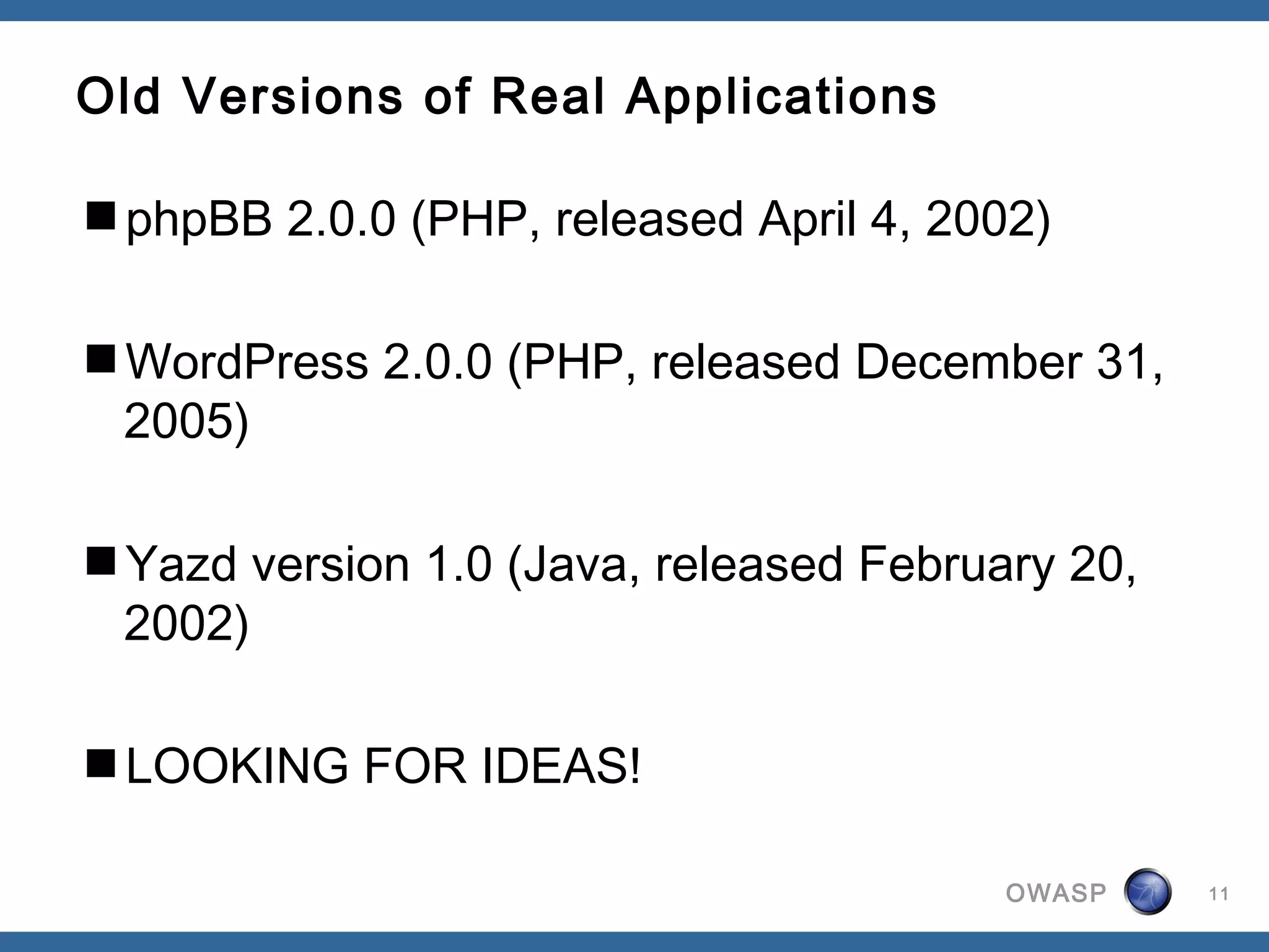 OWASP
Old Versions of Real Applications
phpBB 2.0.0 (PHP, released April 4, 2002)
WordPress 2.0.0 (PHP, released December 31,
2005)
Yazd version 1.0 (Java, released February 20,
2002)
LOOKING FOR IDEAS!
11
 